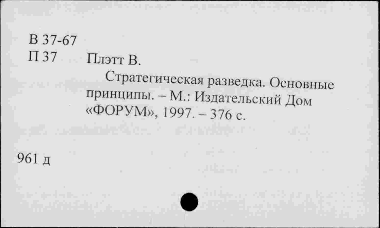 ﻿В 37-67
П37 ПлэттВ.
Стратегическая разведка. Основные принципы. - М.: Издательский Дом «ФОРУМ», 1997.-376 с.
961 д